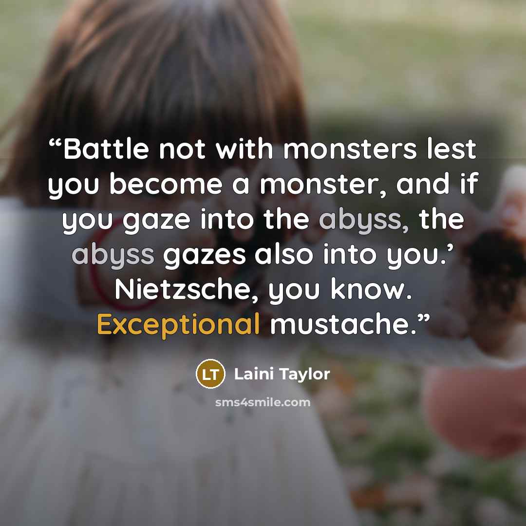 “Battle not with monsters lest you become a monster, and if you gaze into the abyss, the abyss gazes also into you.’ Nietzsche, you know. Exceptional mustache.” quote by Laini Taylor