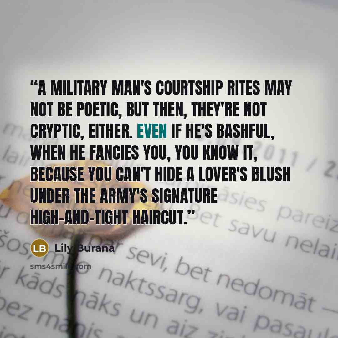 “A military man's courtship rites may not be poetic, but then, they're not cryptic, either. Even if he's bashful, when he fancies you, you know it, because you can't hide a lover's blush under the Army's signature high-and-tight haircut.” quote by Lily Burana