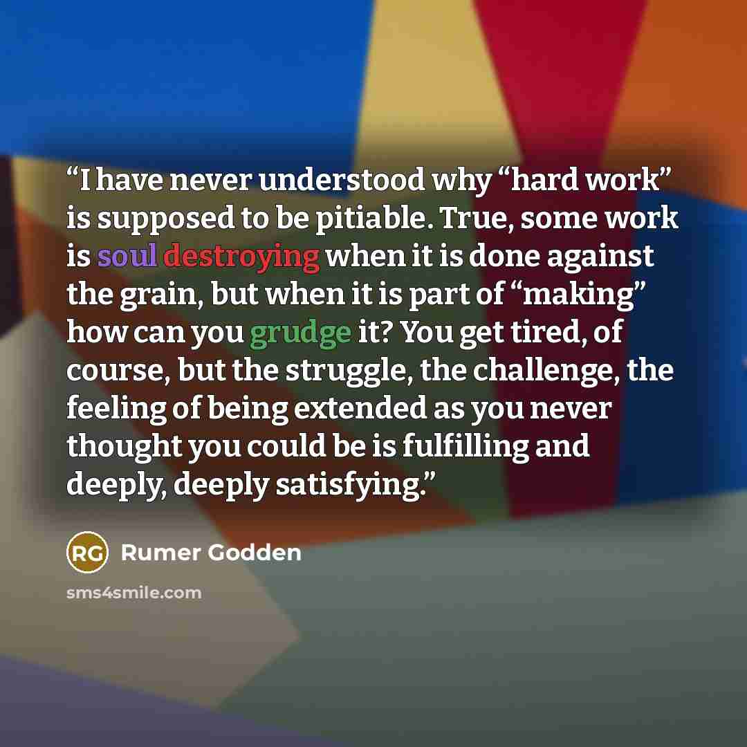 “I have never understood why “hard work” is supposed to be pitiable. True, some work is soul destroying when it is done against the grain, but when it is part of “making” how can you grudge it? You get tired, of course, but the struggle, the challenge, the feeling of being extended as you never…” quote by Rumer Godden