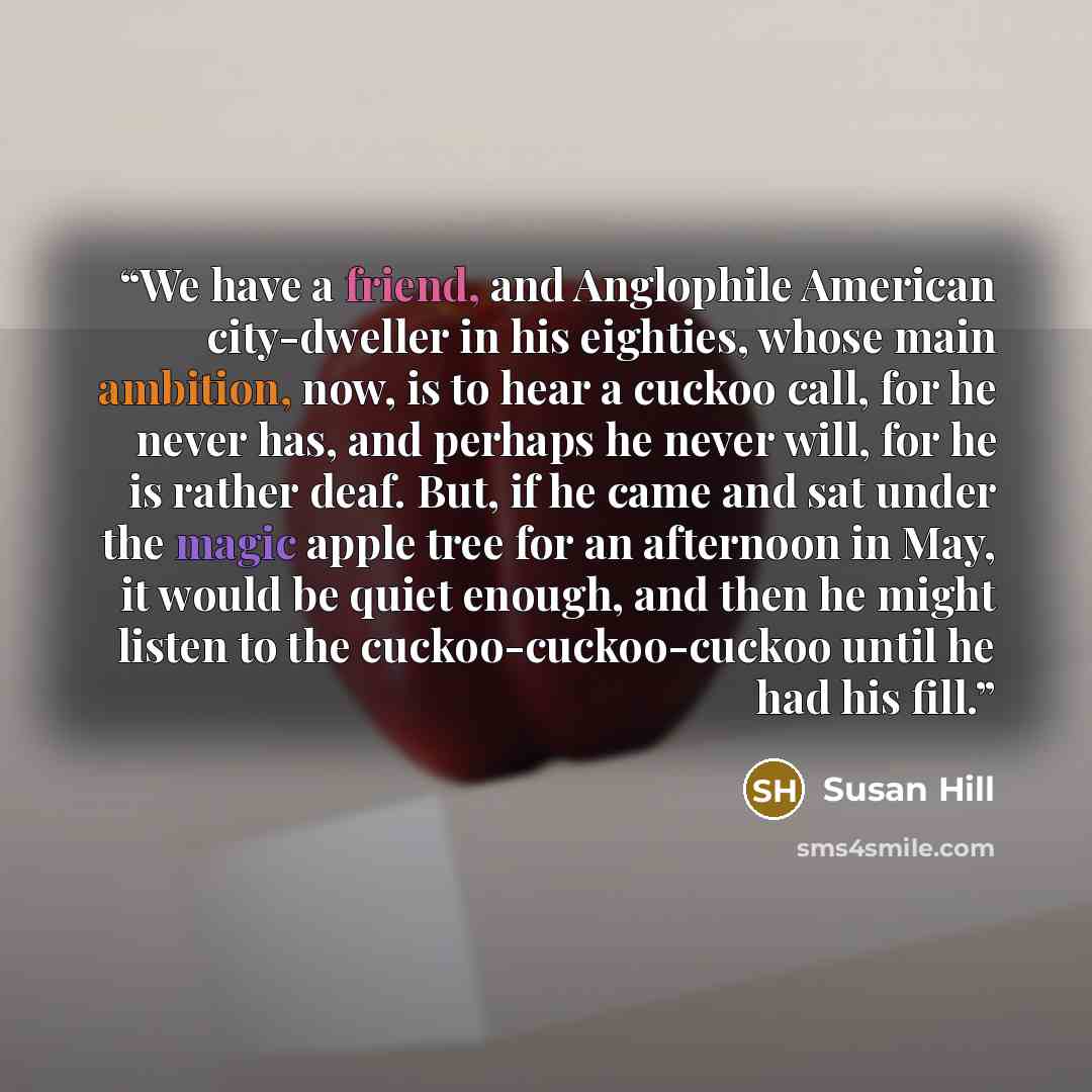 “We have a friend, and Anglophile American city-dweller in his eighties, whose main ambition, now, is to hear a cuckoo call, for he never has, and perhaps he never will, for he is rather deaf. But, if he came and sat under the magic apple tree for an afternoon in May, it would be quiet enough, and…” quote by Susan Hill