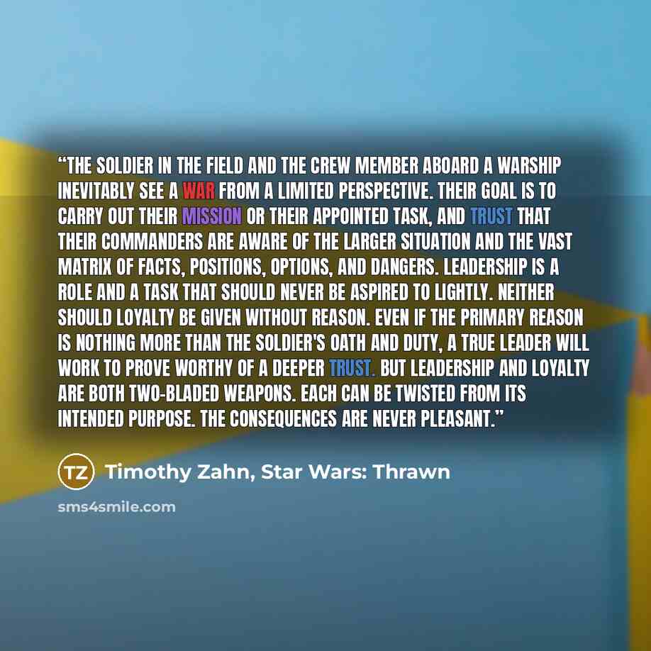 “The soldier in the field and the crew member aboard a warship inevitably see a war from a limited perspective. Their goal is to carry out their mission or their appointed task, and trust that their commanders are aware of the larger situation and the vast matrix of facts, positions, options, and…” quote by Timothy Zahn, Star Wars: Thrawn