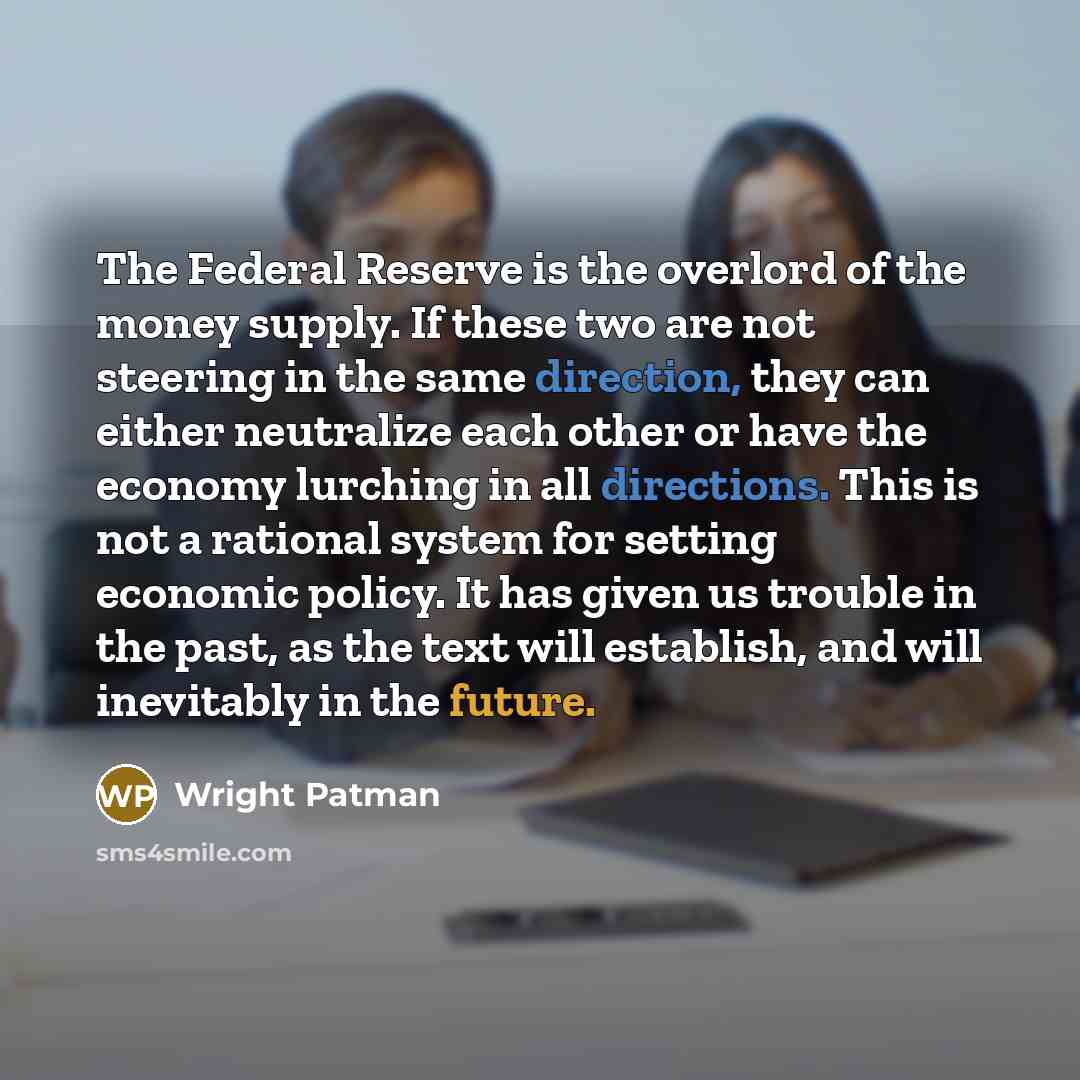 “The Federal Reserve is the overlord of the money supply. If these two are not steering in the same direction, they can either neutralize each other or have the economy lurching in all directions. This is not a rational system for setting economic policy. It has given us trouble in the past, as the…” quote by Wright Patman