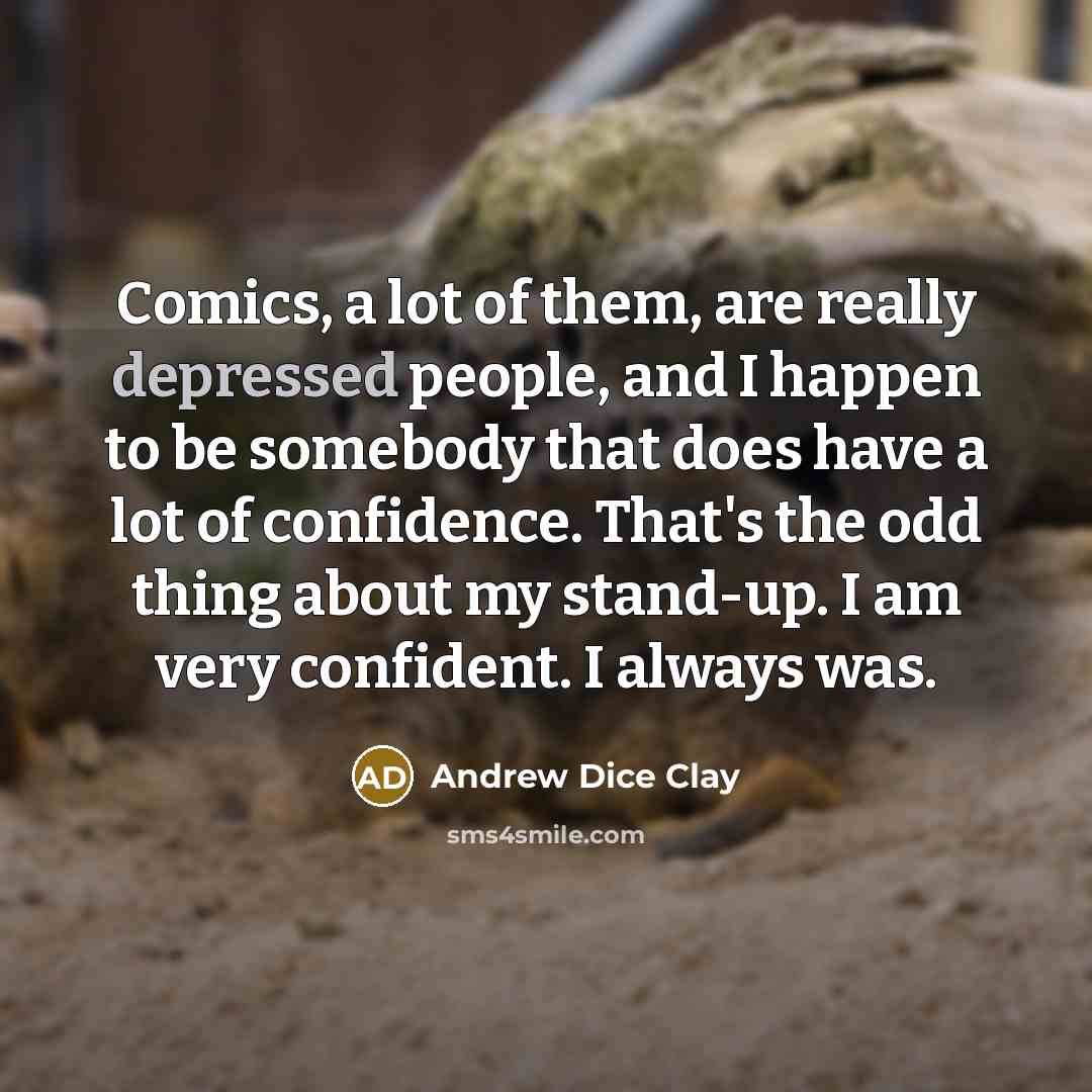 “Comics, a lot of them, are really depressed people, and I happen to be somebody that does have a lot of confidence. That's the odd thing about my stand-up. I am very confident. I always was.” quote by Andrew Dice Clay