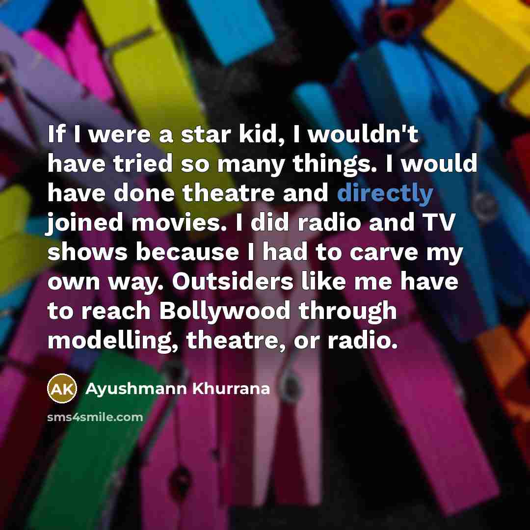 “If I were a star kid, I wouldn't have tried so many things. I would have done theatre and directly joined movies. I did radio and TV shows because I had to carve my own way. Outsiders like me have to reach Bollywood through modelling, theatre, or radio.” quote by Ayushmann Khurrana