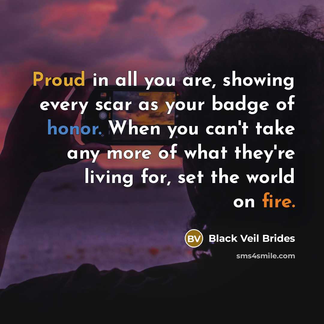 “Proud in all you are, showing every scar as your badge of honor. When you can't take any more of what they're living for, set the world on fire.” quote by Black Veil Brides