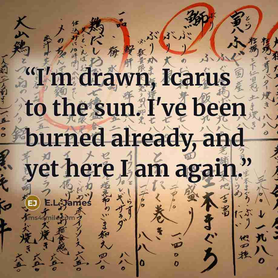 “I'm drawn, Icarus to the sun. I've been burned already, and yet here I am again.” quote by E.L. James