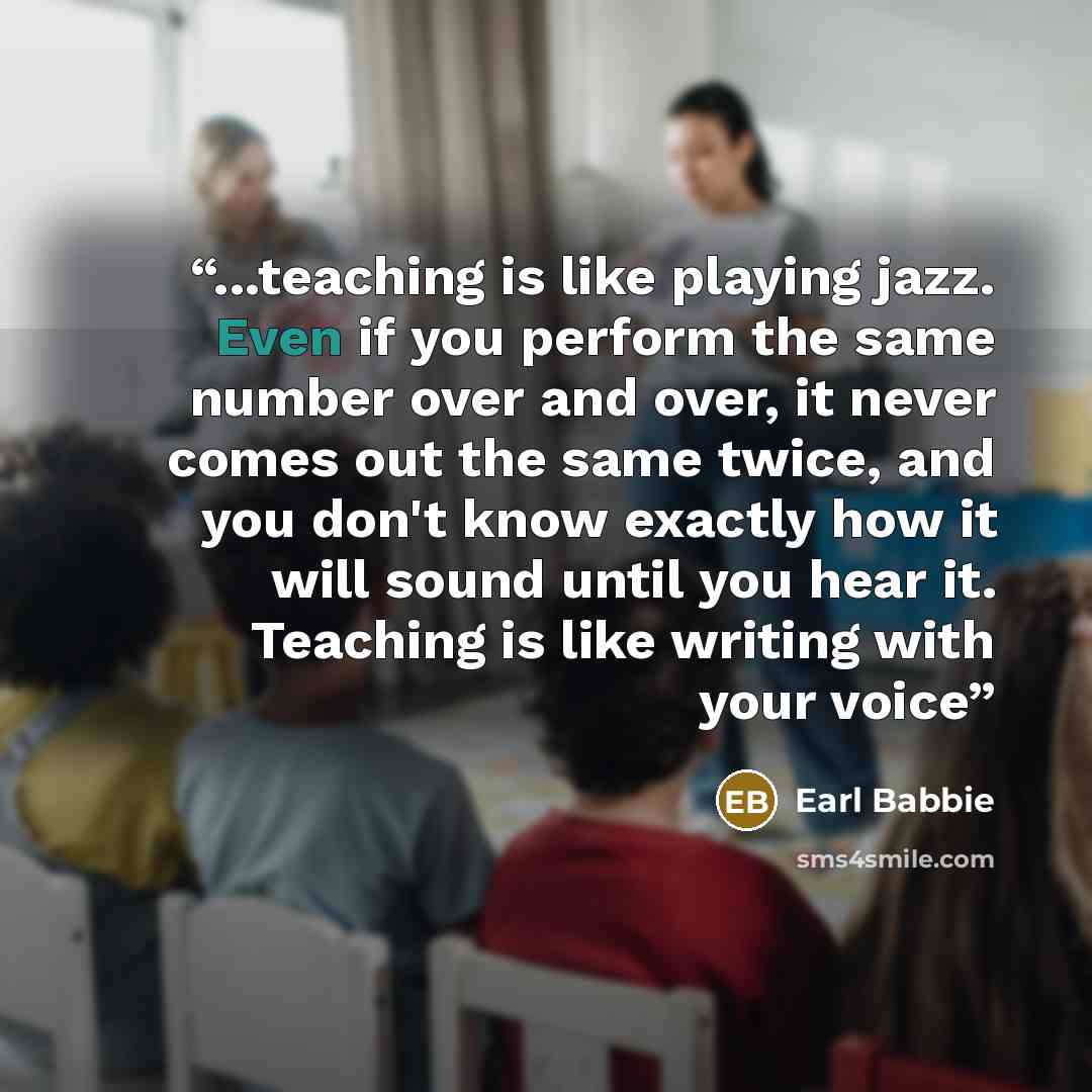 “...teaching is like playing jazz. Even if you perform the same number over and over, it never comes out the same twice, and you don't know exactly how it will sound until you hear it. Teaching is like writing with your voice” quote by Earl Babbie