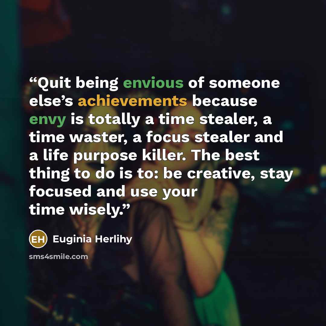 “Quit being envious of someone else’s achievements because envy is totally a time stealer, a time waster, a focus stealer and a life purpose killer. The best thing to do is to: be creative, stay focused and use your time wisely.” quote by Euginia Herlihy