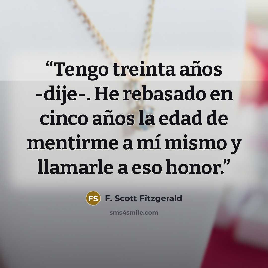 “Tengo treinta años -dije-. He rebasado en cinco años la edad de mentirme a mí mismo y llamarle a eso honor.” quote by F. Scott Fitzgerald