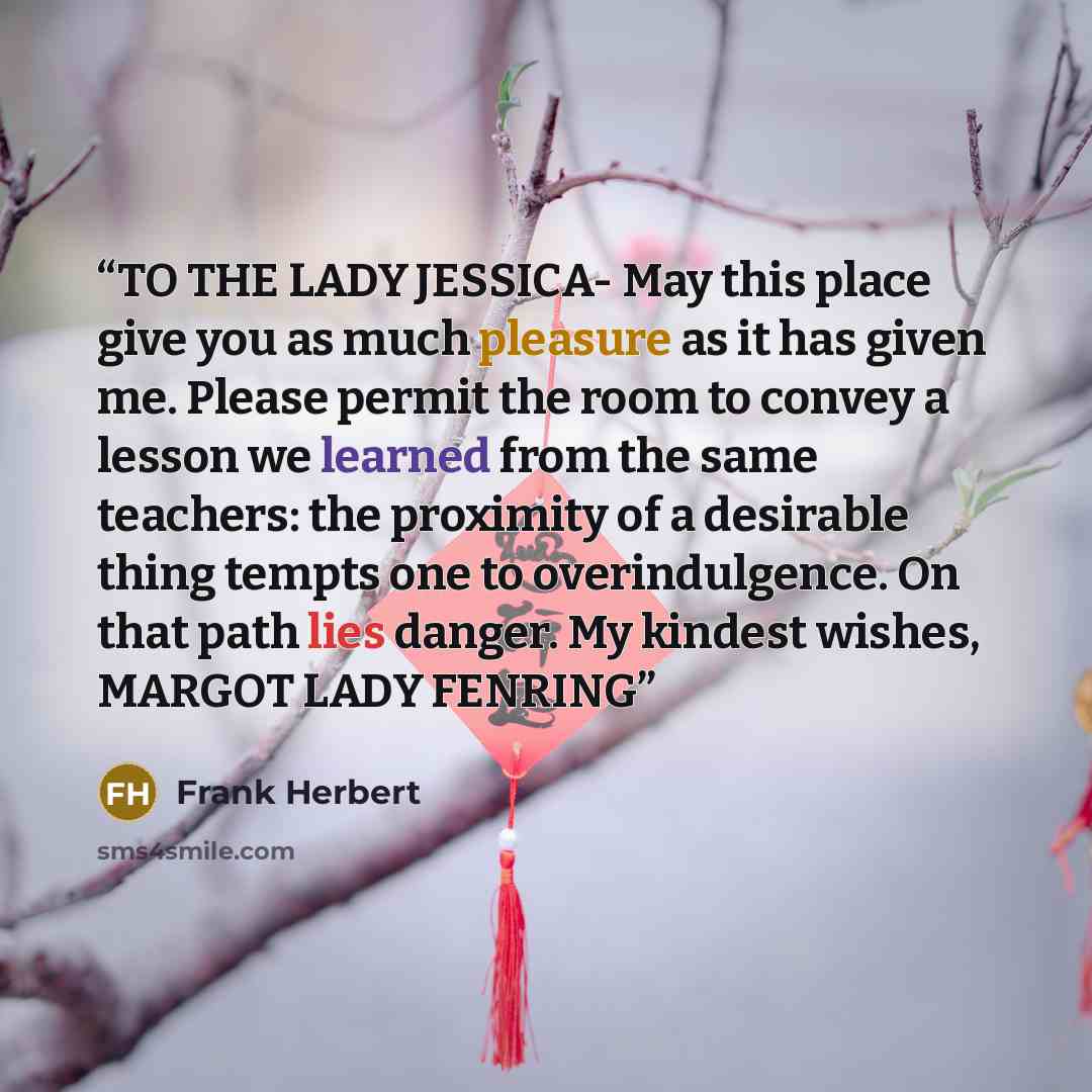 “TO THE LADY JESSICA- May this place give you as much pleasure as it has given me. Please permit the room to convey a lesson we learned from the same teachers: the proximity of a desirable thing tempts one to overindulgence. On that path lies danger. My kindest wishes, MARGOT LADY FENRING” quote by Frank Herbert