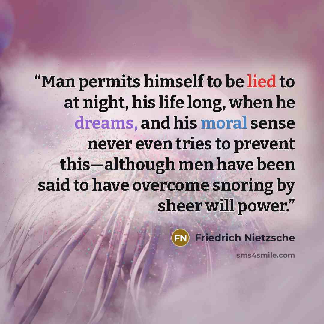 “Man permits himself to be lied to at night, his life long, when he dreams, and his moral sense never even tries to prevent this—although men have been said to have overcome snoring by sheer will power.” quote by Friedrich Nietzsche
