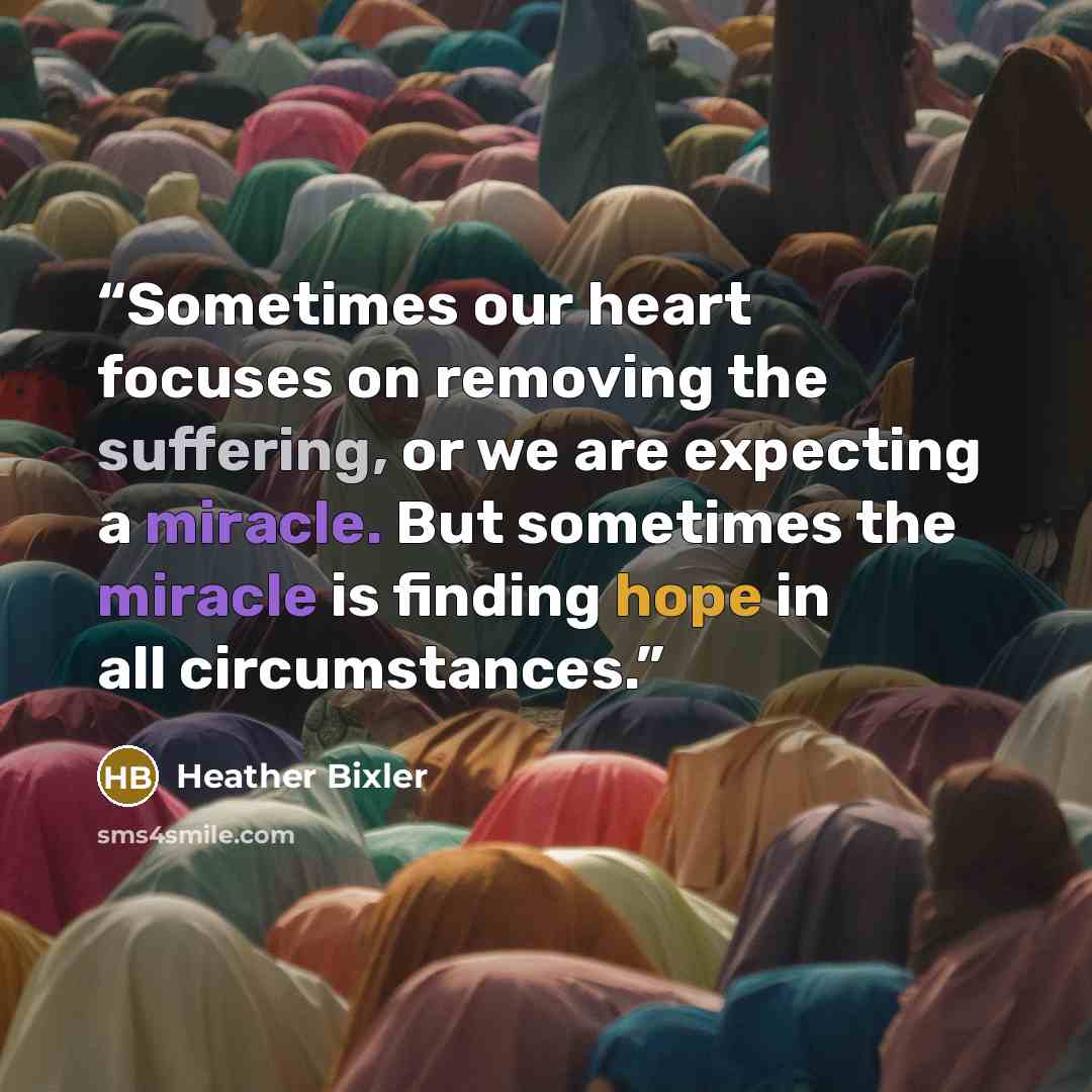 “Sometimes our heart focuses on removing the suffering, or we are expecting a miracle. But sometimes the miracle is finding hope in all circumstances.” quote by Heather Bixler