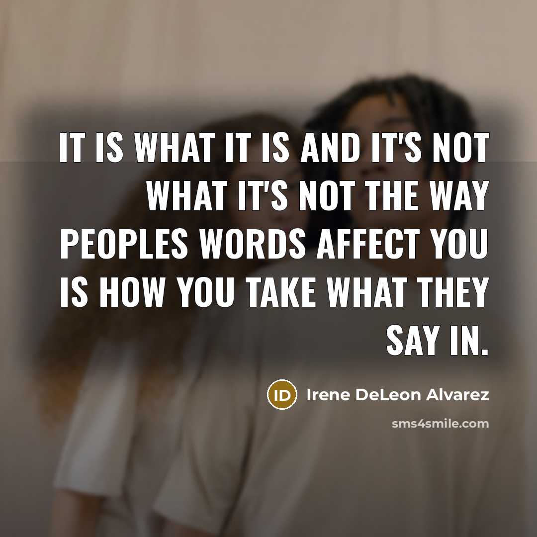 “It is what it is and it's not what it's not the way peoples words affect you is how you take what they say in.” quote by Irene DeLeon Alvarez