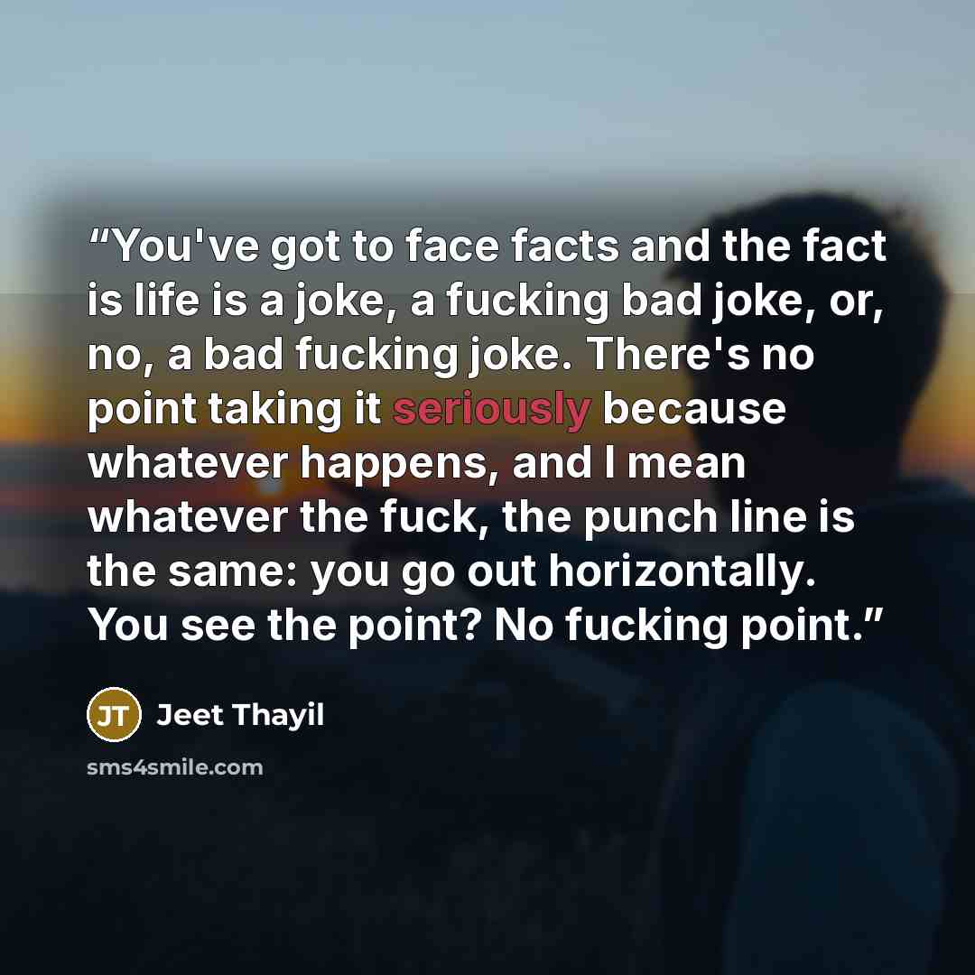 “You've got to face facts and the fact is life is a joke, a fucking bad joke, or, no, a bad fucking joke. There's no point taking it seriously because whatever happens, and I mean whatever the fuck, the punch line is the same: you go out horizontally. You see the point? No fucking point.” quote by Jeet Thayil