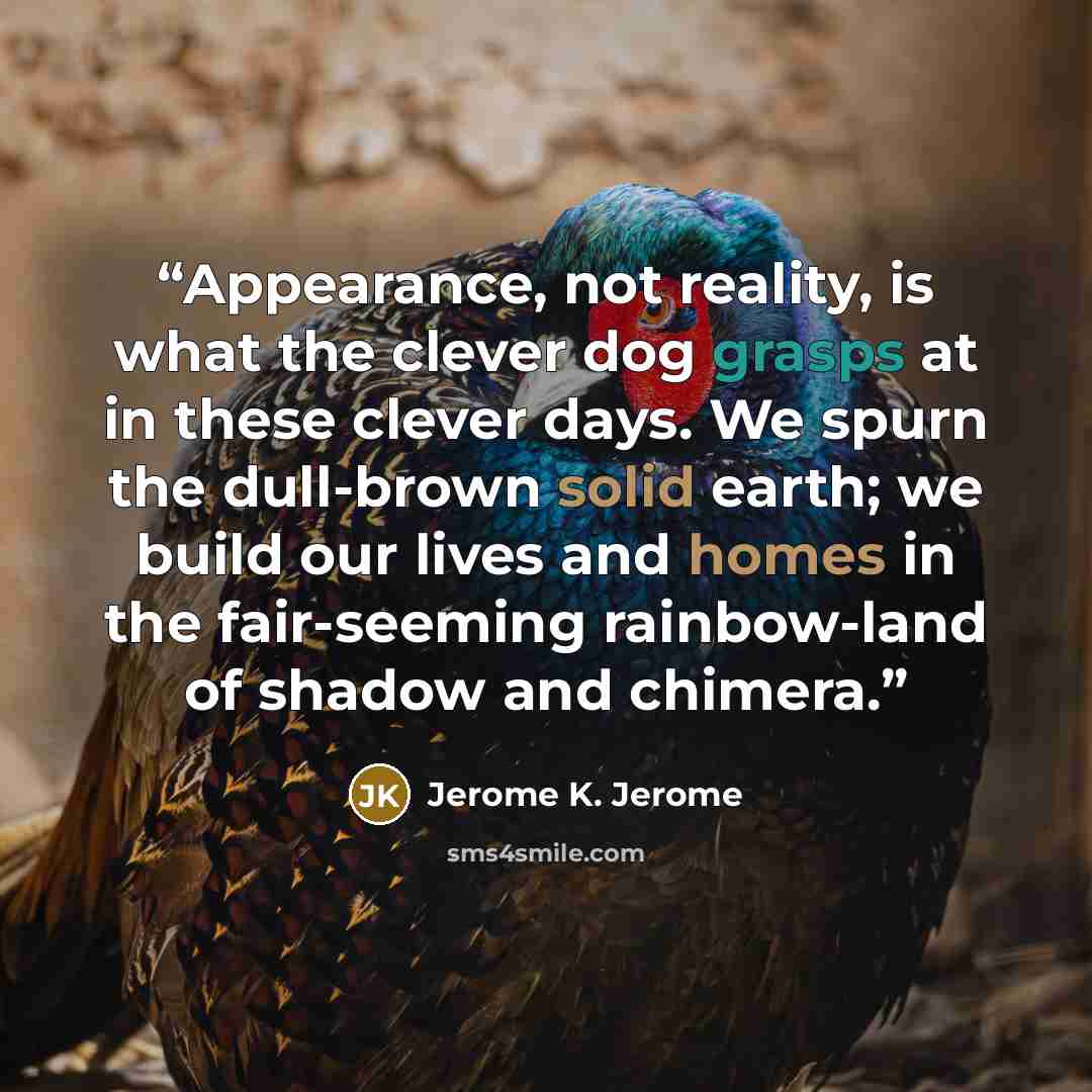 “Appearance, not reality, is what the clever dog grasps at in these clever days. We spurn the dull-brown solid earth; we build our lives and homes in the fair-seeming rainbow-land of shadow and chimera.” quote by Jerome K. Jerome