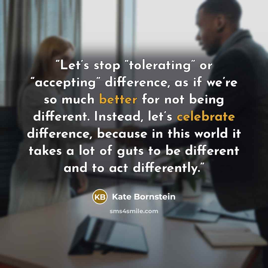 “Let’s stop “tolerating” or “accepting” difference, as if we’re so much better for not being different. Instead, let’s celebrate difference, because in this world it takes a lot of guts to be different and to act differently.” quote by Kate Bornstein