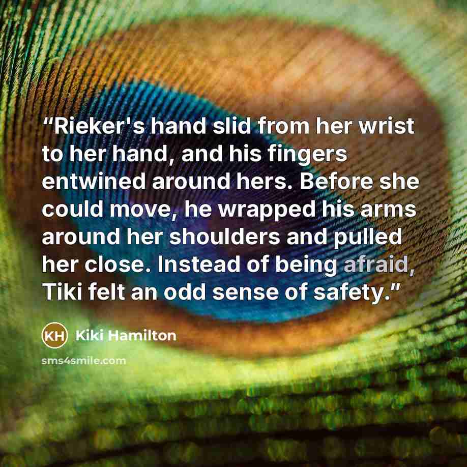 “Rieker's hand slid from her wrist to her hand, and his fingers entwined around hers. Before she could move, he wrapped his arms around her shoulders and pulled her close. Instead of being afraid, Tiki felt an odd sense of safety.” quote by Kiki Hamilton