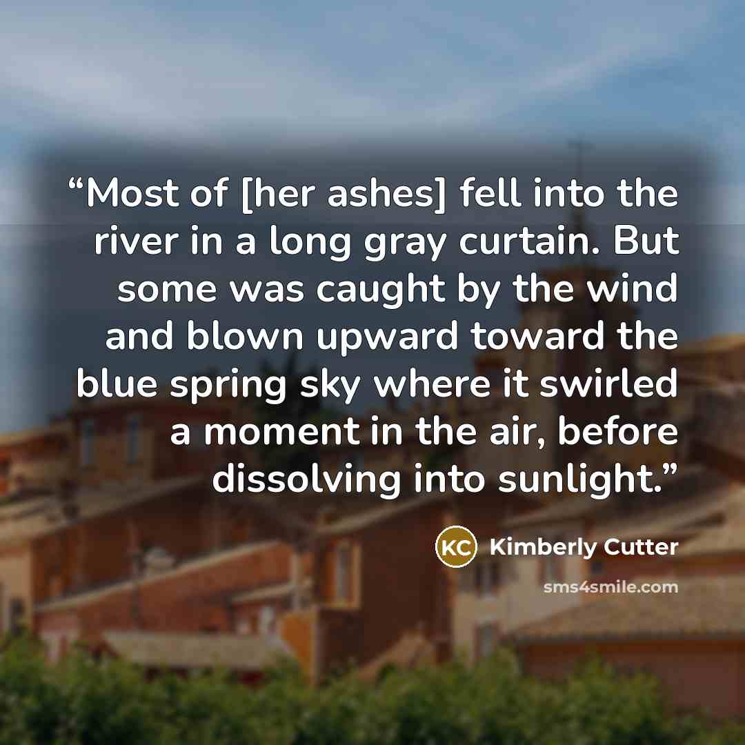 “Most of [her ashes] fell into the river in a long gray curtain. But some was caught by the wind and blown upward toward the blue spring sky where it swirled a moment in the air, before dissolving into sunlight.” quote by Kimberly Cutter