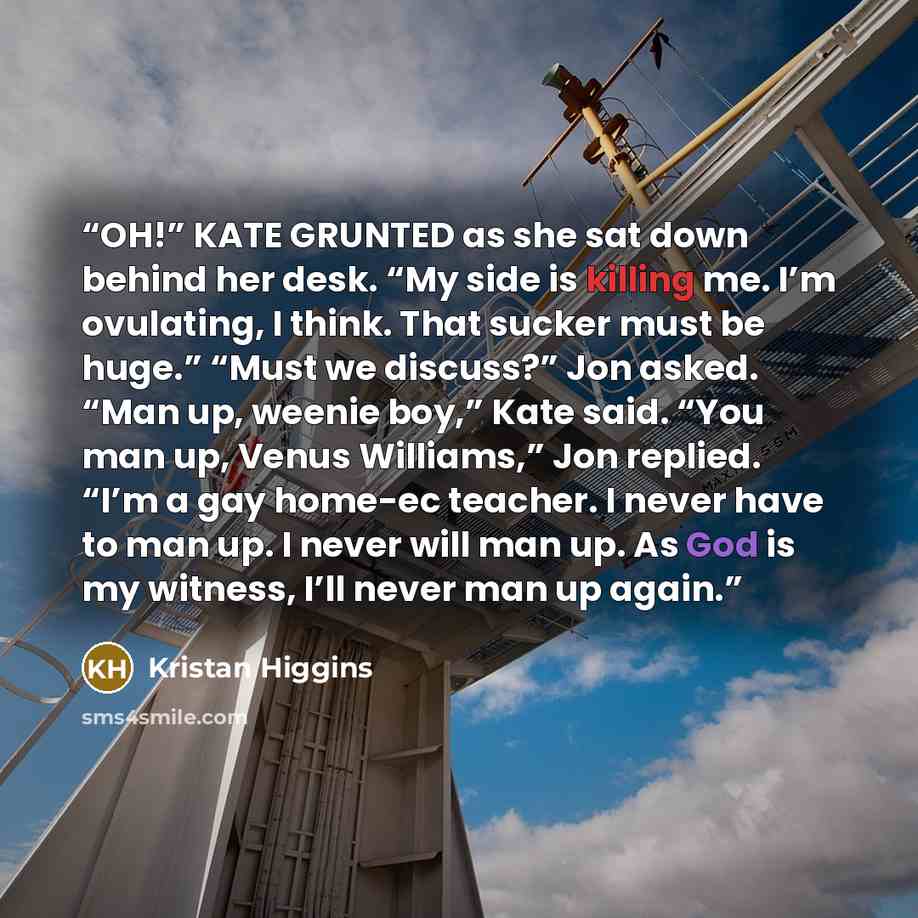 “OH!” KATE GRUNTED as she sat down behind her desk. “My side is killing me. I’m ovulating, I think. That sucker must be huge.” “Must we discuss?” Jon asked. “Man up, weenie boy,” Kate said. “You man up, Venus Williams,” Jon replied. “I’m a gay home-ec teacher. I never have to man up. I never will…” quote by Kristan Higgins