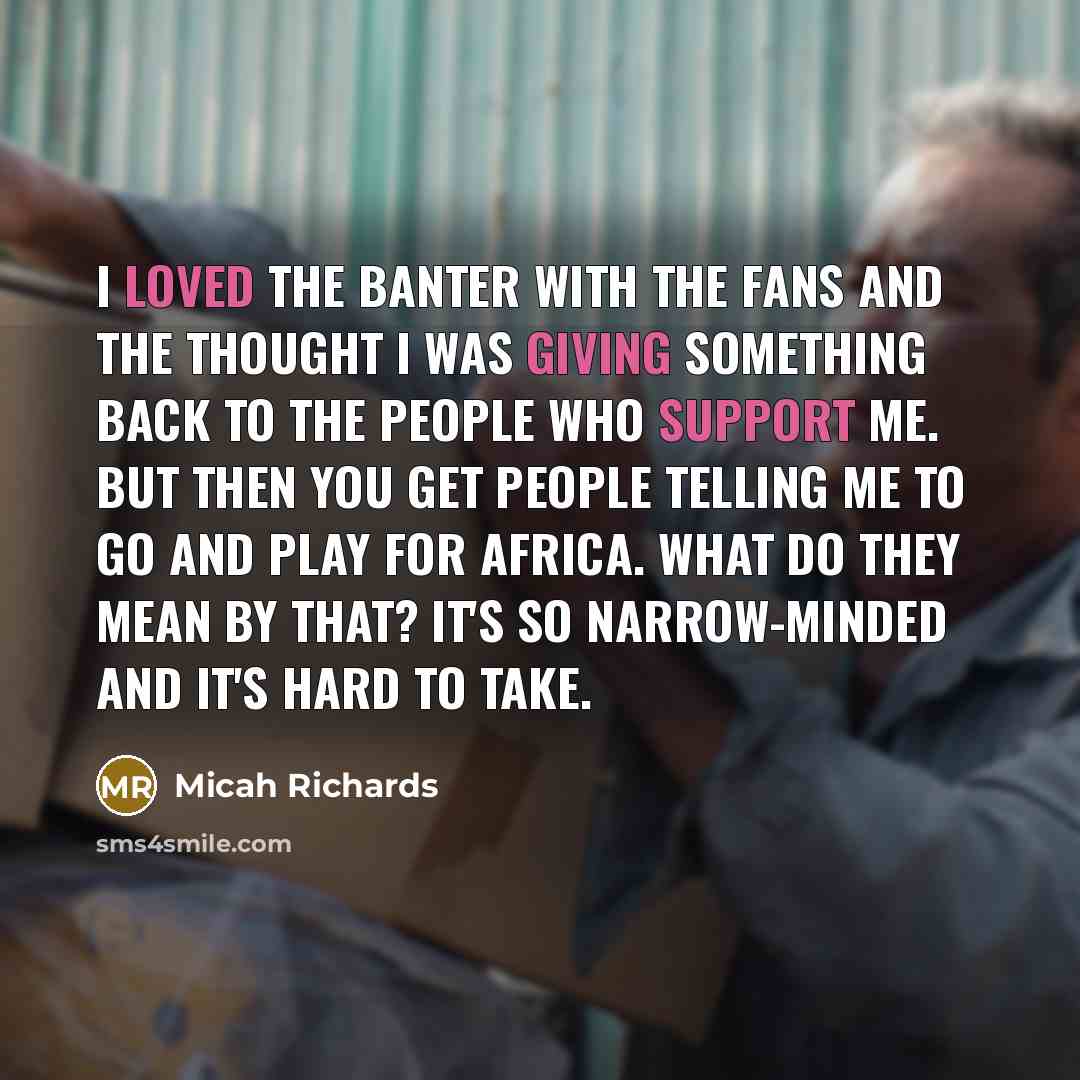 “I loved the banter with the fans and the thought I was giving something back to the people who support me. But then you get people telling me to go and play for Africa. What do they mean by that? It's so narrow-minded and it's hard to take.” quote by Micah Richards