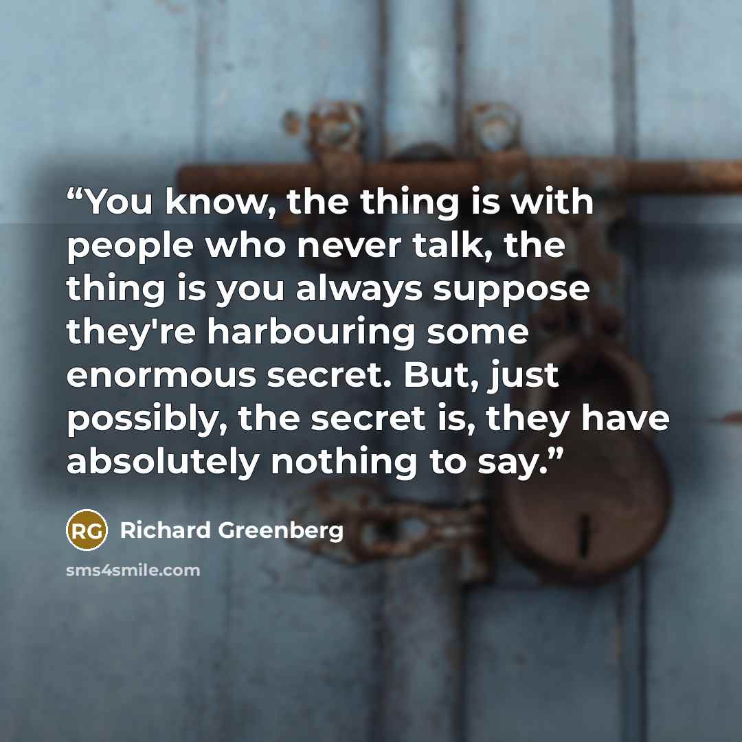 “You know, the thing is with people who never talk, the thing is you always suppose they're harbouring some enormous secret. But, just possibly, the secret is, they have absolutely nothing to say.” quote by Richard Greenberg