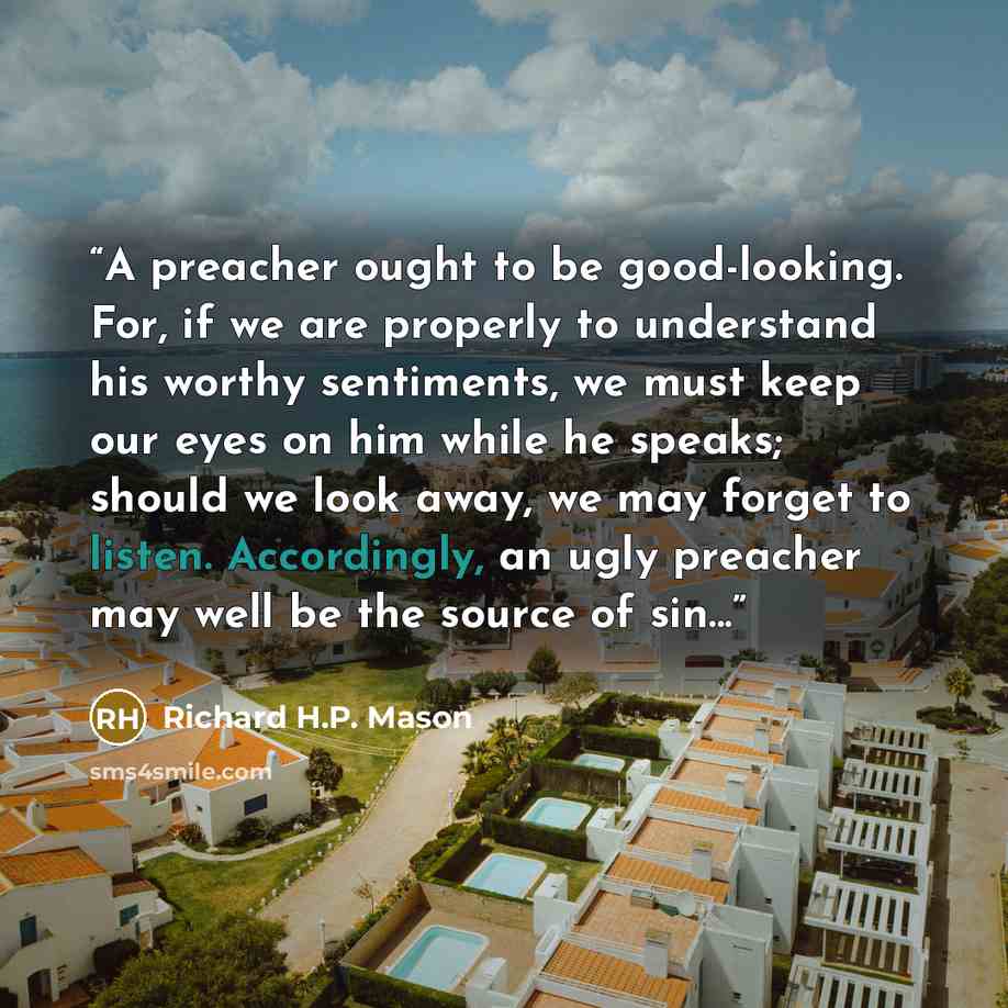 “A preacher ought to be good-looking. For, if we are properly to understand his worthy sentiments, we must keep our eyes on him while he speaks; should we look away, we may forget to listen. Accordingly, an ugly preacher may well be the source of sin...” quote by Richard H.P. Mason
