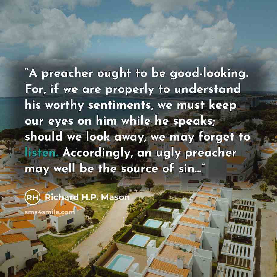 “A preacher ought to be good-looking. For, if we are properly to understand his worthy sentiments, we must keep our eyes on him while he speaks; should we look away, we may forget to listen. Accordingly, an ugly preacher may well be the source of sin...” quote by Richard H.P. Mason
