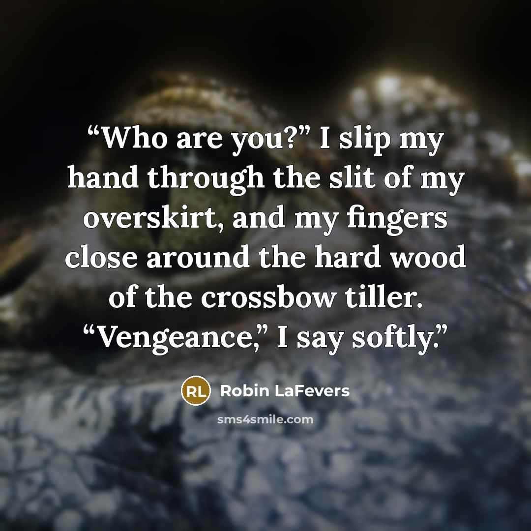 “Who are you?” I slip my hand through the slit of my overskirt, and my fingers close around the hard wood of the crossbow tiller. “Vengeance,” I say softly.” quote by Robin LaFevers