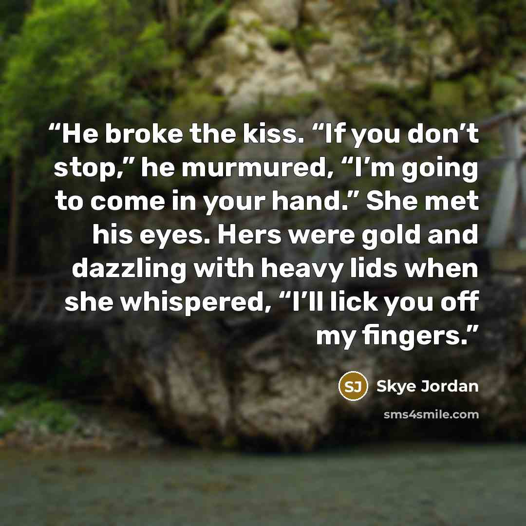 “He broke the kiss. “If you don’t stop,” he murmured, “I’m going to come in your hand.” She met his eyes. Hers were gold and dazzling with heavy lids when she whispered, “I’ll lick you off my fingers.” quote by Skye Jordan