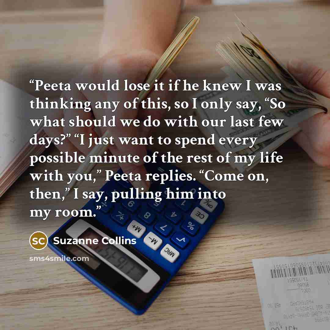 “Peeta would lose it if he knew I was thinking any of this, so I only say, “So what should we do with our last few days?” “I just want to spend every possible minute of the rest of my life with you,” Peeta replies. “Come on, then,” I say, pulling him into my room.” quote by Suzanne Collins