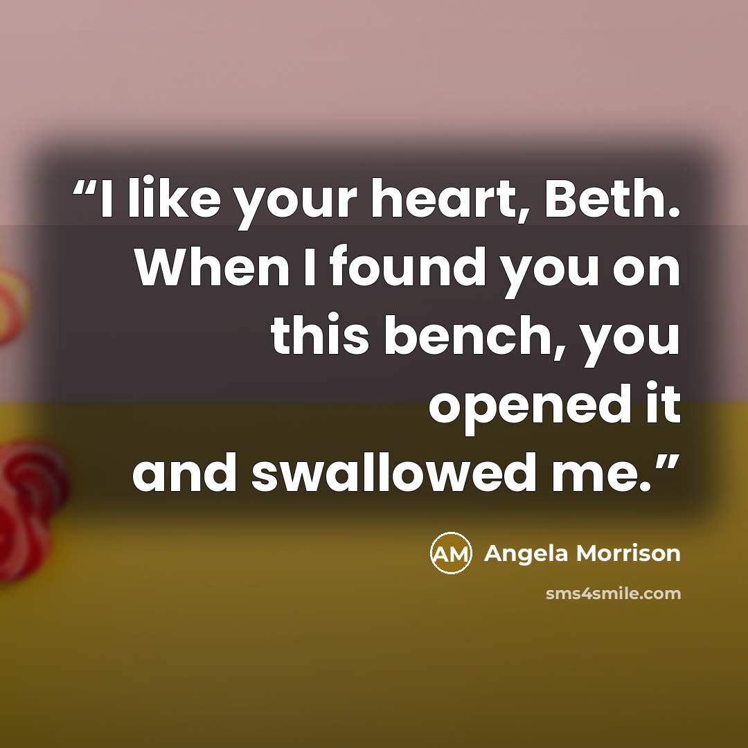 “I like your heart, Beth. When I found you on this bench, you opened it and swallowed me.” quote by Angela Morrison