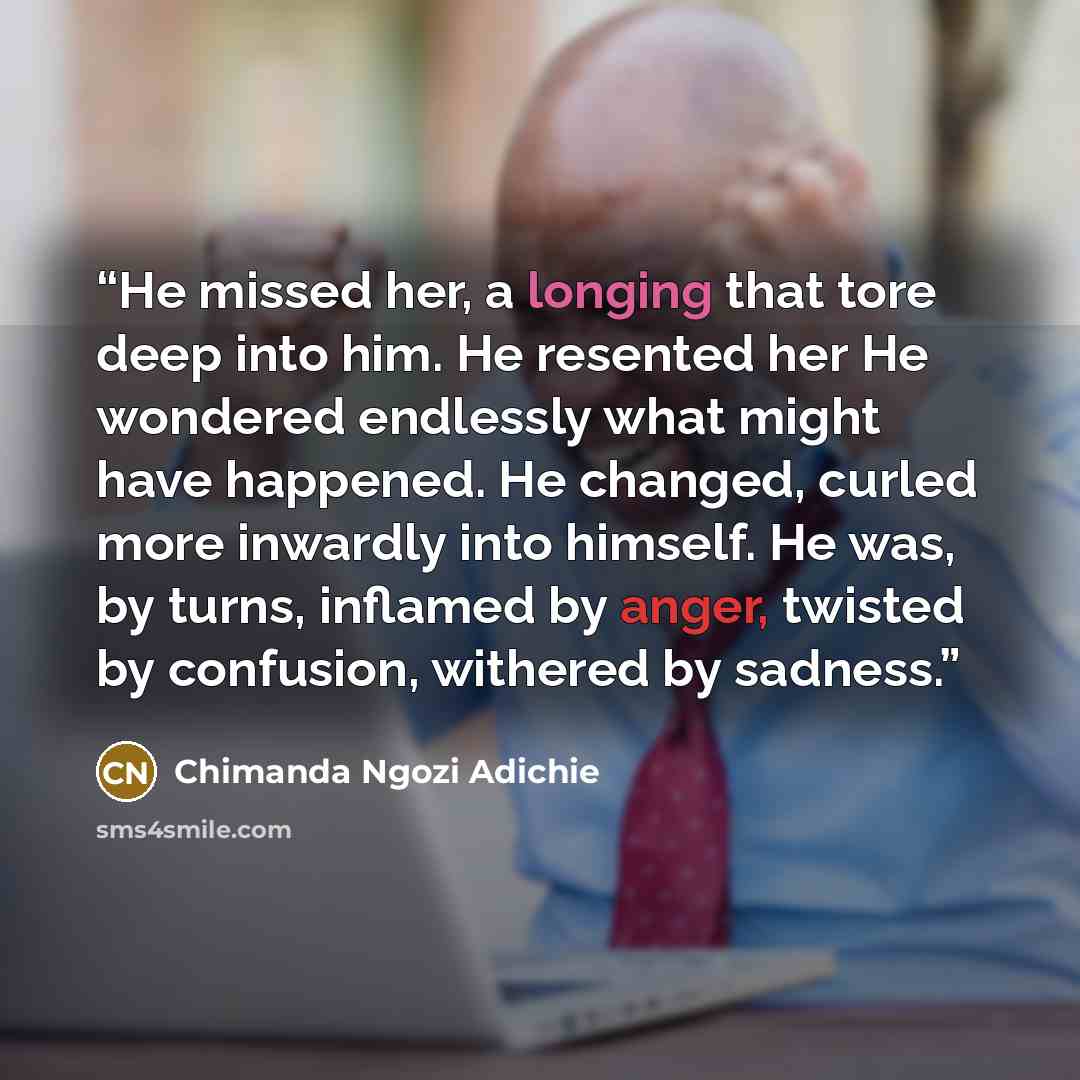 “He missed her, a longing that tore deep into him. He resented her He wondered endlessly what might have happened. He changed, curled more inwardly into himself. He was, by turns, inflamed by anger, twisted by confusion, withered by sadness.” quote by Chimanda Ngozi Adichie