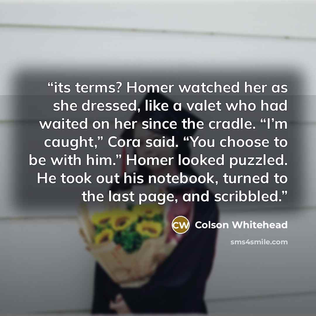 “its terms? Homer watched her as she dressed, like a valet who had waited on her since the cradle. “I’m caught,” Cora said. “You choose to be with him.” Homer looked puzzled. He took out his notebook, turned to the last page, and scribbled.” quote by Colson Whitehead
