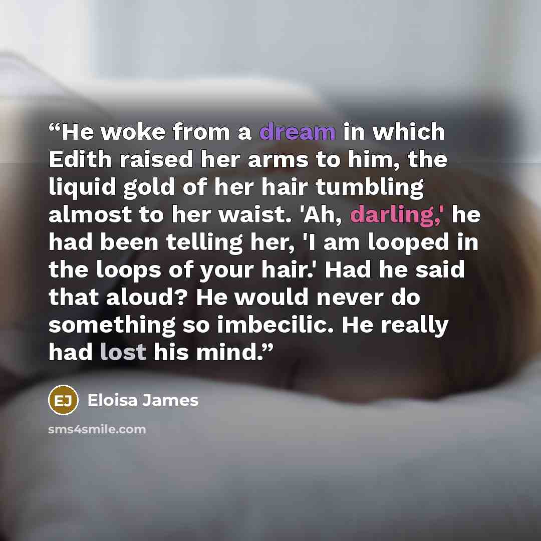 “He woke from a dream in which Edith raised her arms to him, the liquid gold of her hair tumbling almost to her waist. 'Ah, darling,' he had been telling her, 'I am looped in the loops of your hair.' Had he said that aloud? He would never do something so imbecilic. He really had lost his mind.” quote by Eloisa James