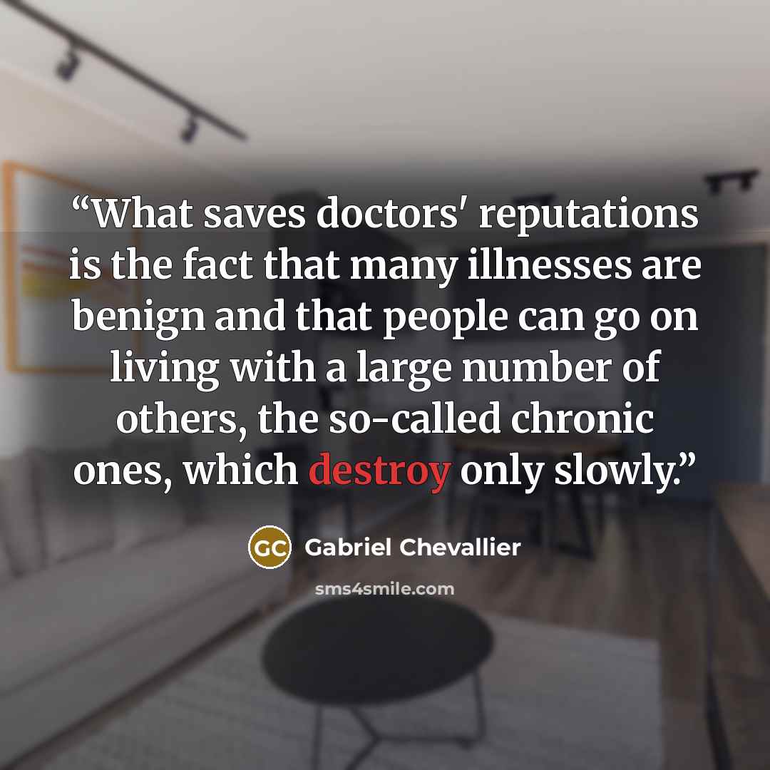 “What saves doctors' reputations is the fact that many illnesses are benign and that people can go on living with a large number of others, the so-called chronic ones, which destroy only slowly.” quote by Gabriel Chevallier