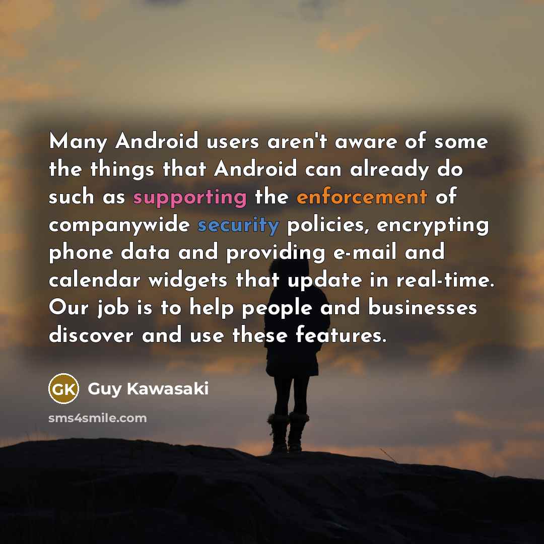 “Many Android users aren't aware of some the things that Android can already do such as supporting the enforcement of companywide security policies, encrypting phone data and providing e-mail and calendar widgets that update in real-time. Our job is to help people and businesses discover and use…” quote by Guy Kawasaki