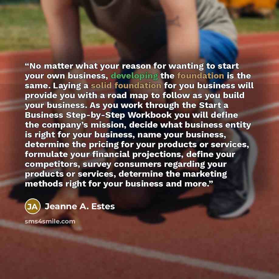 “No matter what your reason for wanting to start your own business, developing the foundation is the same. Laying a solid foundation for you business will provide you with a road map to follow as you build your business. As you work through the Start a Business Step-by-Step Workbook you will define…” quote by Jeanne A. Estes