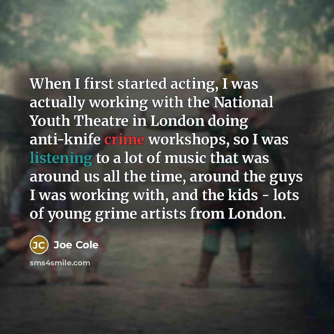 “When I first started acting, I was actually working with the National Youth Theatre in London doing anti-knife crime workshops, so I was listening to a lot of music that was around us all the time, around the guys I was working with, and the kids - lots of young grime artists from London.” quote by Joe Cole