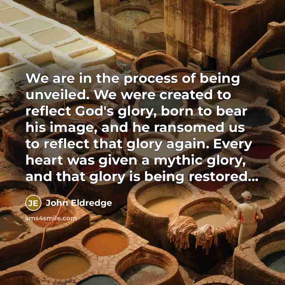 “We are in the process of being unveiled. We were created to reflect God's glory, born to bear his image, and he ransomed us to reflect that glory again. Every heart was given a mythic glory, and that glory is being restored...” quote by John Eldredge