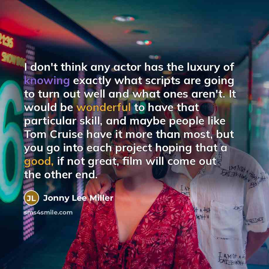 “I don't think any actor has the luxury of knowing exactly what scripts are going to turn out well and what ones aren't. It would be wonderful to have that particular skill, and maybe people like Tom Cruise have it more than most, but you go into each project hoping that a good, if not great, film…” quote by Jonny Lee Miller