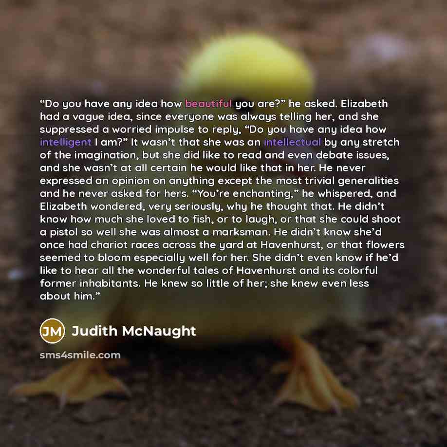 “Do you have any idea how beautiful you are?” he asked. Elizabeth had a vague idea, since everyone was always telling her, and she suppressed a worried impulse to reply, “Do you have any idea how intelligent I am?” It wasn’t that she was an intellectual by any stretch of the imagination, but she…” quote by Judith McNaught