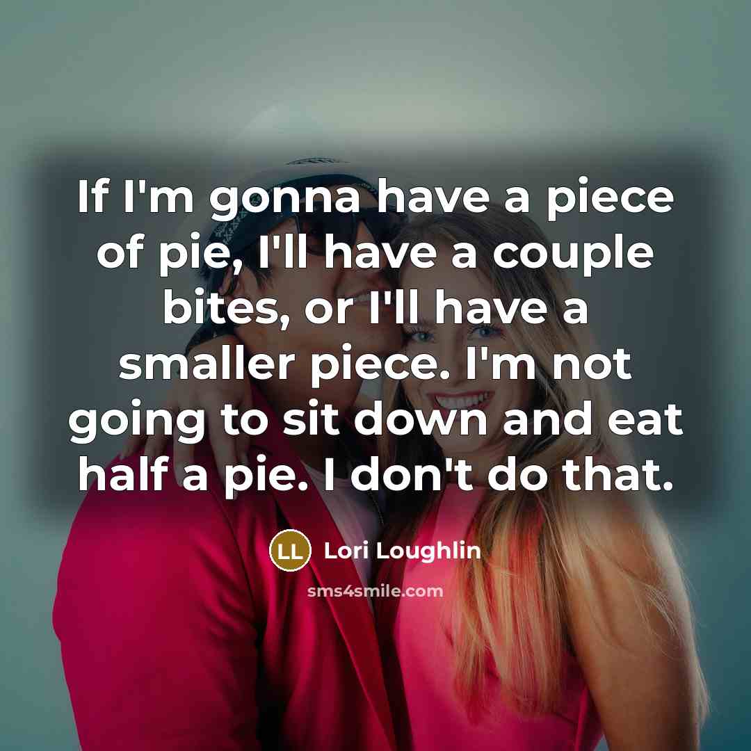 “If I'm gonna have a piece of pie, I'll have a couple bites, or I'll have a smaller piece. I'm not going to sit down and eat half a pie. I don't do that.” quote by Lori Loughlin