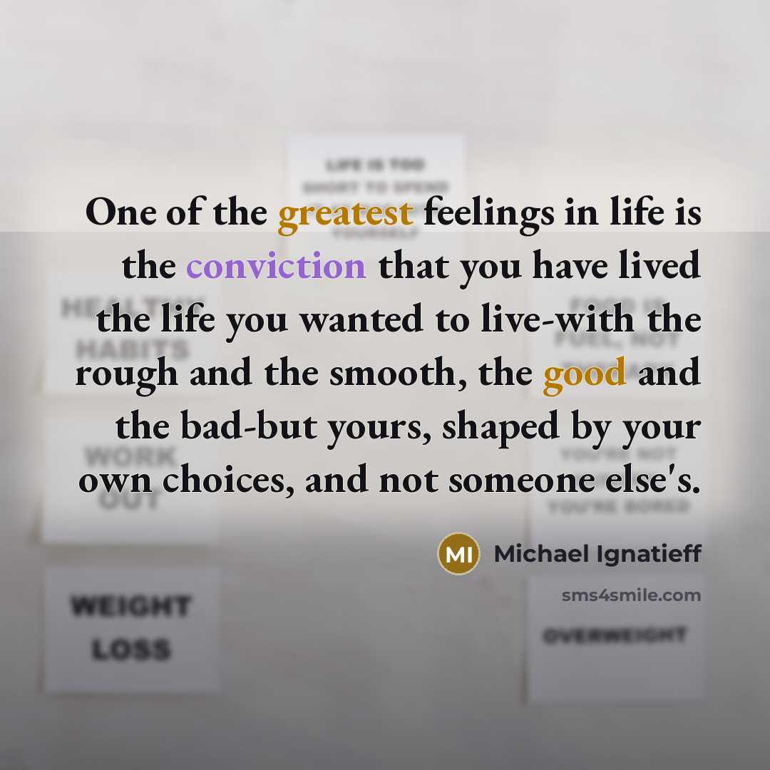 “One of the greatest feelings in life is the conviction that you have lived the life you wanted to live-with the rough and the smooth, the good and the bad-but yours, shaped by your own choices, and not someone else's.” quote by Michael Ignatieff