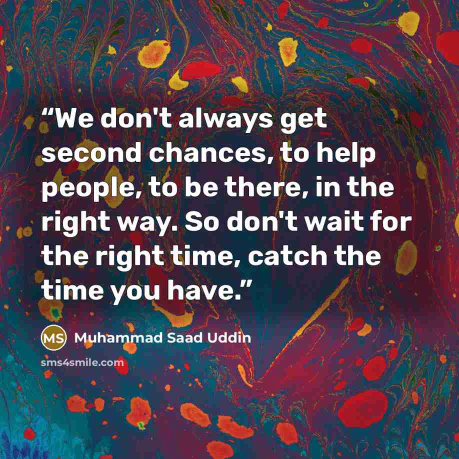 “We don't always get second chances, to help people, to be there, in the right way. So don't wait for the right time, catch the time you have.” quote by Muhammad Saad Uddin