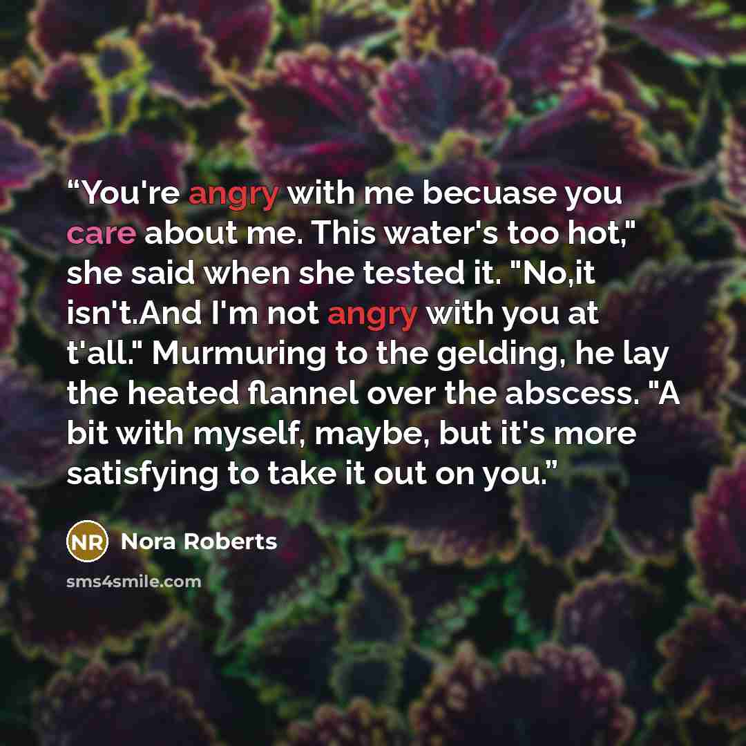 “You're angry with me becuase you care about me. This water's too hot," she said when she tested it. "No,it isn't.And I'm not angry with you at t'all." Murmuring to the gelding, he lay the heated flannel over the abscess. "A bit with myself, maybe, but it's more satisfying to take it out on you.” quote by Nora Roberts