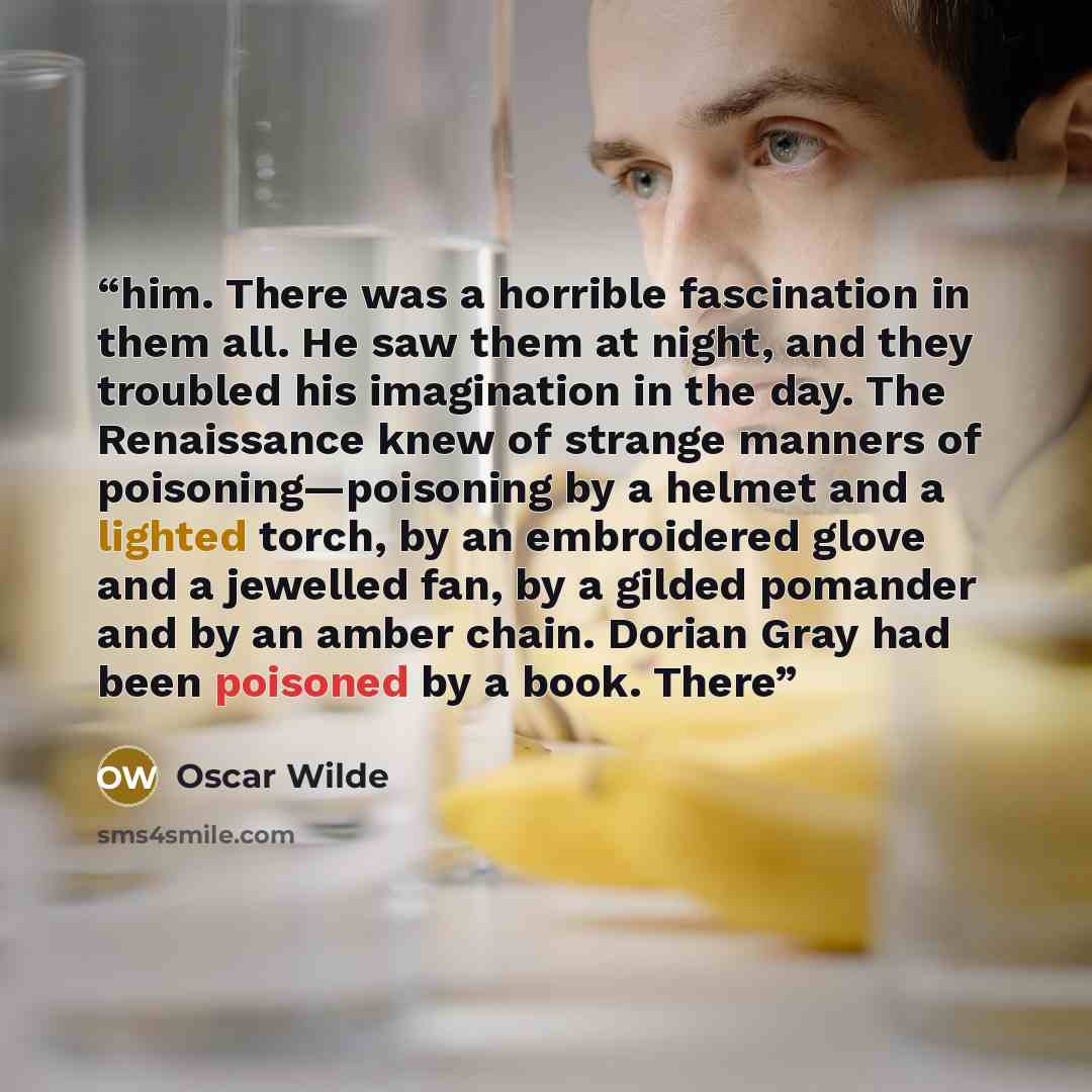 “him. There was a horrible fascination in them all. He saw them at night, and they troubled his imagination in the day. The Renaissance knew of strange manners of poisoning—poisoning by a helmet and a lighted torch, by an embroidered glove and a jewelled fan, by a gilded pomander and by an amber…” quote by Oscar Wilde