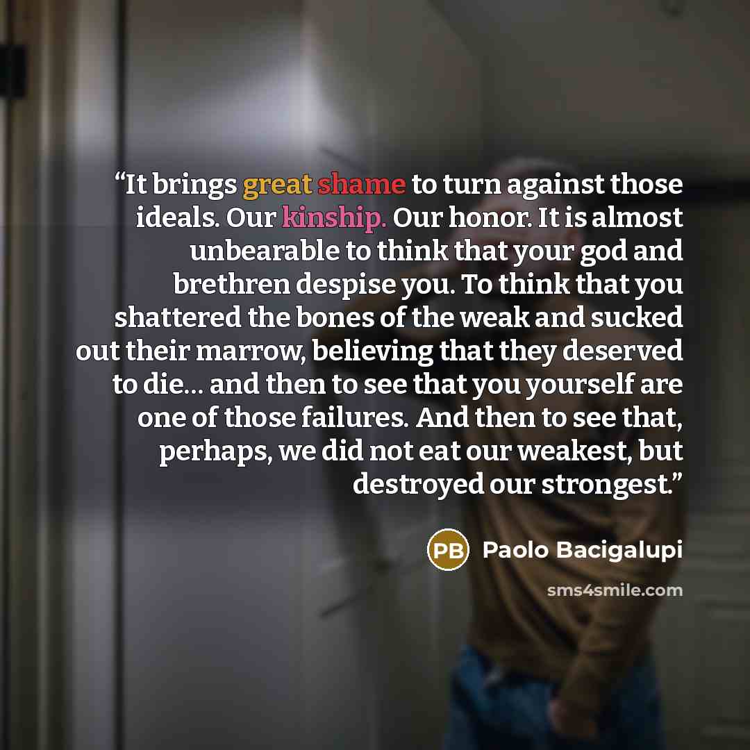 “It brings great shame to turn against those ideals. Our kinship. Our honor. It is almost unbearable to think that your god and brethren despise you. To think that you shattered the bones of the weak and sucked out their marrow, believing that they deserved to die… and then to see that you yourself…” quote by Paolo Bacigalupi