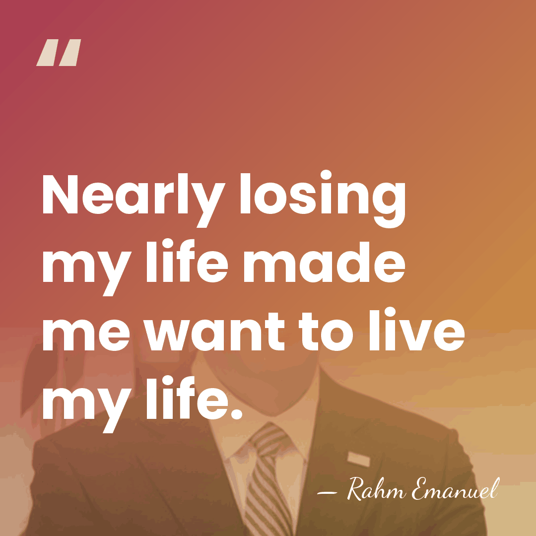 Nearly losing my life made me want to live my life. - Rahm Emanuel