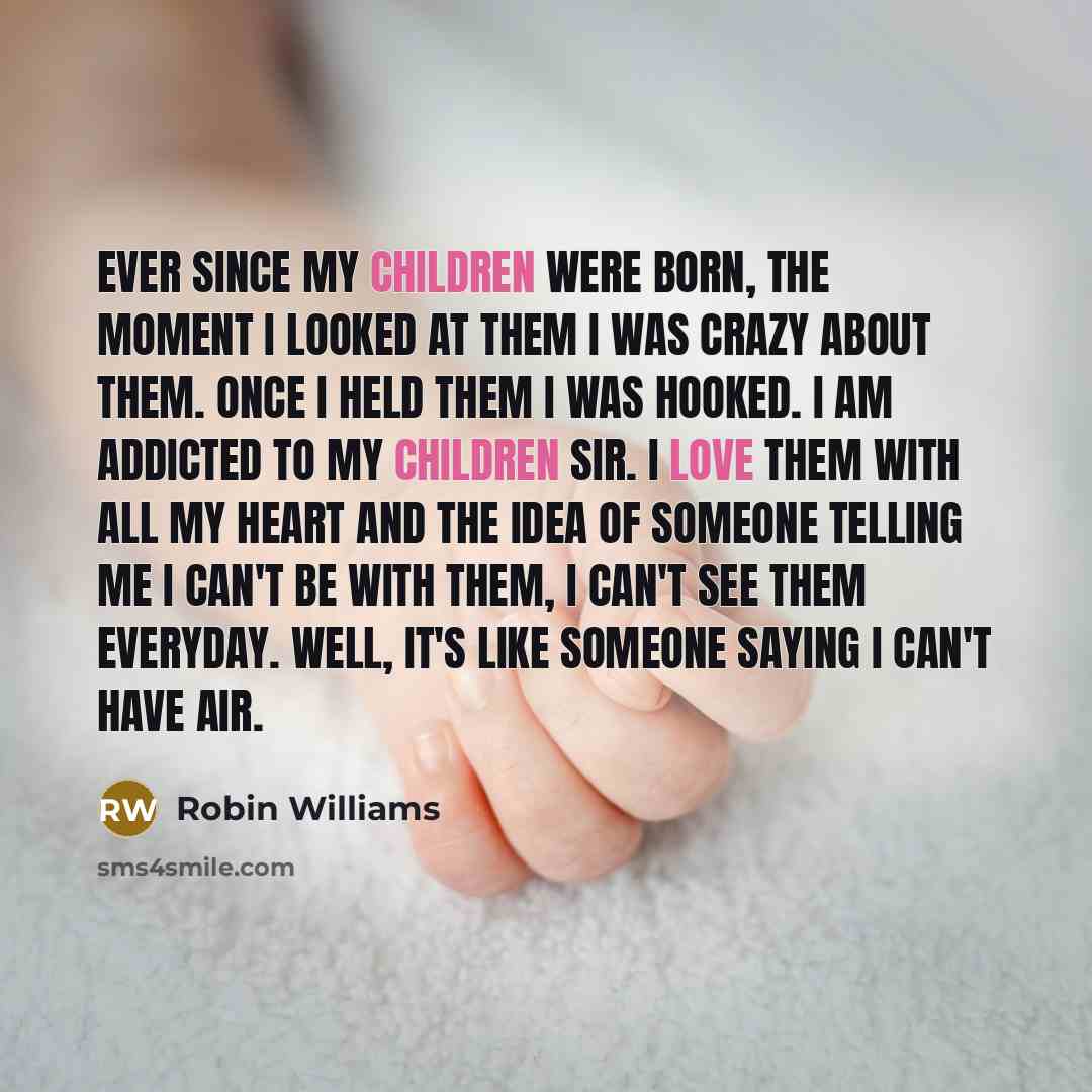 “Ever since my children were born, the moment I looked at them I was crazy about them. Once I held them I was hooked. I am addicted to my children sir. I love them with all my heart and the idea of someone telling me I can't be with them, I can't see them everyday. Well, it's like someone saying I…” quote by Robin Williams