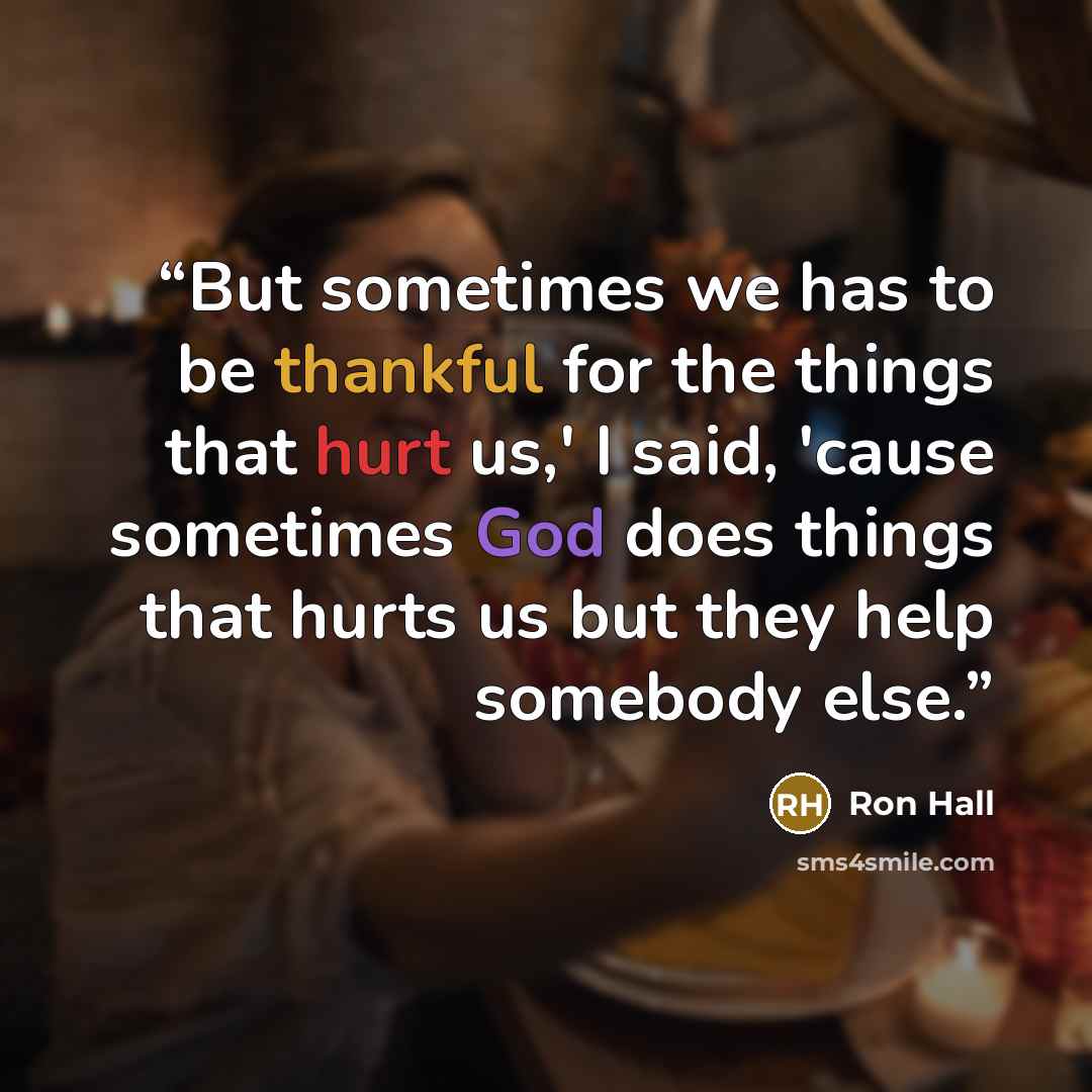 “But sometimes we has to be thankful for the things that hurt us,' I said, 'cause sometimes God does things that hurts us but they help somebody else.” quote by Ron Hall